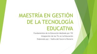 MAESTRÍA EN GESTIÓN
DE LA TECNOLOGÍA
EDUCATIVA
Fundamentos de la Educación Mediada por TIC
Integración de las Tic en la Educación
Elaborado por : Yadira del Socorro Romero
 