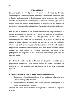 xii


                                 INTRODUCCIÓN
La Vicerrectoría de Investigación y Postgrado en el marco del Proyecto
aprobado por la Secretaría Nacional de Ciencia, Tecnología e Innovación, para
el Estudio de Seguimiento de Graduados de cuatro programas de maestrías
ofrecidos en las universidades oficiales de la República de Panamá, presenta el
Informe Final del estudio correspondiente al Programa de la Maestría en
Lingüística Aplicada con Especialización en Redacción y Corrección de Textos.


Este estudio se enmarca en las políticas nacionales de aseguramiento de la
calidad de la educación superior, a través de los procesos de evaluación y
acreditación.     Parte importante de estos procesos son los estudios de
seguimiento de graduados de los programas          de postgrados, mediante los
cuales se busca obtener información que permita la toma de decisiones
relacionadas con la evaluación, acreditación, desarrollo curricular, información a
empleadores, fidelización y financiamiento, entre otros. Particularmente, interesa
conocer los requerimientos de formación académica, por parte de los
participantes del programa, y las        demandas profesionales, por parte del
mercado laboral.


El estudio de graduados de la Maestría en Lingüística Aplicada, busca
proporcionar información       que permite evaluar la calidad académica del
programa y, en una segunda fase, someterlo a los procesos de acreditación
regional.


      Específicamente se esperan lograr los siguientes objetivos:
         Disponer de información actualizada de los graduados del programa de
         Maestría en Lingüística Aplicada.
         Evaluar la calidad académica y el diseño curricular del Programa de la
         Maestría en Lingüística Aplicada.
Acreditar en el nivel centroamericano el Programa de Maestría en Lingüística
Aplicada.
 