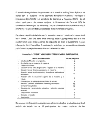 El estudio de seguimiento de graduados de la Maestría en Lingüística Aplicada se
realiza con el auspicio          de la Secretaría Nacional de Ciencias Tecnología e
Innovación (SENACYT) y el Ministerio de Economía y Finanzas (MEF). En el
mismo participaron, de manera conjunta, la Universidad de Panamá (UP), la
Universidad Tecnológica de Panamá (UTP), la Universidad Autónoma de Chiriquí
(UNACHI) y la Universidad Especializada de las Américas (UDELAS).


Para la recolección de la información se confeccionó un cuestionario con un total
de 14 temas. Cada uno tiene entre una (1) y doce (12) preguntas y esta a la vez
pueden tener una o más opciones de respuesta. En total, el cuestionario recoge
información de 412 variables. A continuación se indican los temas del cuestionario
y el número de preguntas contenidas en cada uno de ellos:


         Cuadro No. 1. TEMAS Y NÚMEROS DE PREGUNTAS DEL CUESTIONARIO

                       Temas del cuestionario                          No. de preguntas
  A.   Estudios de Maestría en Lingüística                                      4
  B.   Su relación con el programa de maestría                                  8
  C.   Educación continua                                                       2
  D.   Situación laboral antes de graduarse o egresar de la maestría            5
  E.   Situación laboral durante sus estudios de maestría                       3
  F.   Situación laboral en el momento y después de graduarse de
                                                                               20
       la maestría
  G.   Relación entre la educación superior de la maestría y el
                                                                                3
       trabajo
  H.   Orientaciones de trabajo y satisfacciones de empleo                      3
  I.   Influencia y aportes al desarrollo científico y tecnológico             12
  J.   Competencias y trabajo                                                  10
  K.   Datos de vida y antecedentes educativos y laborales previos a
                                                                                7
       la carrera
  L.   Antecedentes educativos                                                  6
  M.   Datos del empleador                                                      1
  N.   Sugerencias                                                              1


De acuerdo con los registros académicos, el número total de graduados durante el
período de estudio es de 65 participantes, los cuales provienen de las
 