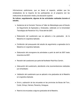 7


informaciones preliminares, que se tienen al respecto, señalan que los
empleadores de la mayoría de los participantes en el programa son las
instituciones de educación media y de educación superior.
Se indican, seguidamente, algunas de las actividades realizadas durante el
estudio.

     Asistencia de la Comisión Técnica al Taller de Metodología para el Estudio
     de Seguimiento de Egresados y Graduados, celebrado en la Universidad
     Tecnológica de Panamá el 18 y 19 de abril de 2007.


     Elaboración del cuestionario que se aplicaría a los graduados            de la
     Maestría en Lingüística Aplicada.


     Confección del presupuesto del estudio de seguimiento a egresados de la
     Maestría en Lingüística Aplicada.


     Elaboración del cronograma de actividades a partir de abril de 2007 hasta
     diciembre de 2007.


     Revisión del cuestionario por parte del facilitador Raúl Ruiz Carrión.


     Adecuación del cuestionario, atendiendo a las recomendaciones realizadas
     por el facilitador.


     Validación del cuestionario que se aplicará a los graduados de la Maestría
     en Lingüística Aplicada.


     Envío y aplicación de las encuestas en las provincias de Bocas del Toro,
     Coclé, Chiriquí, Herrera, Panamá y Veraguas.


     Reenvío de encuestas a algunos graduados de la Maestría.
 