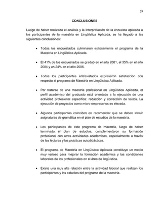 29


                               CONCLUSIONES

Luego de haber realizado el análisis y la interpretación de la encuesta aplicada a
los participantes de la maestría en Lingüística Aplicada, se ha llegado a las
siguientes conclusiones:

          Todos los encuestados culminaron exitosamente el programa de la
          Maestría en Lingüística Aplicada.

          El 41% de los encuestados se graduó en el año 2001, el 35% en el año
          2004 y un 24% en el año 2006.

          Todos los participantes entrevistados expresaron satisfacción con
          respecto al programa de Maestría en Lingüística Aplicada.

          Por tratarse de una maestría profesional en Lingüística Aplicada, el
          perfil académico del graduado está orientado a la ejecución de una
          actividad profesional específica: redacción y corrección de textos. La
          ejecución de proyectos como micro empresarios es elevada.

          Algunos participantes coinciden en recomendar que se deben incluir
          asignaturas de gramática en el plan de estudios de la maestría.

          Los participantes de este programa de maestría, luego de haber
          terminado el plan de estudios, complementaron su formación
          profesional con otras actividades académicas, especialmente a través
          de las lecturas y las prácticas autodidácticas.

          El programa de Maestría en Lingüística Aplicada constituye un medio
          muy valioso para mejorar la formación académica y las condiciones
          laborales de los profesionales en el área de lingüística.

          Existe una muy alta relación entre la actividad laboral que realizan los
          participantes y los estudios del programa de la maestría.
 