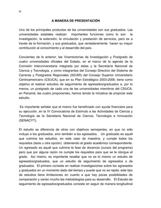 iv


                       A MANERA DE PRESENTACIÓN

Uno de los principales productos de las universidades son sus graduados. Las
universidades estatales realizan importantes funciones como lo son la
investigación, la extensión, la vinculación y prestación de servicios, pero es a
través de la formación, y sus graduados, que verdaderamente hacen su mayor
contribución al conocimiento y al desarrollo del país.

Concientes de lo anterior, las Vicerrectorías de Investigación y Postgrado de
cuatro universidades oficiales del Estado, en el marco de la agenda de la
Comisión Interuniversitaria integrada por éstas y la Secretaría Nacional de
Ciencia y Tecnología, y como integrantes del Consejo Directivo del Sistema de
Carreras y Postgrados Regionales (SICAR) del Consejo Superior Universitario
Centroamericano (CSUCA), que en su Plan Estratégico 2003-2006, tiene como
objetivo el realizar estudios de seguimiento de egresados/graduados a, por lo
menos, un postgrado de cada una de las universidades miembros del CSUCA,
en Panamá, las cuatro proponentes, hemos tenido la iniciativa de propiciar este
estudio.

 Es importante señalar que el mismo fue beneficiado con ayuda financiera para
su ejecución, en la IV Convocatoria de Estímulo a las Actividades de Ciencia y
Tecnología de la Secretaría Nacional de Ciencia, Tecnología e Innovación
(SENACYT).

El estudio se diferencia de otros con objetivos semejantes, en que no sólo
incluye a los graduados, sino también a los egresados. Un graduado es aquél
que culmina los estudios, en este caso de maestría, y cumple todos los
requisitos (tesis u otra opción) obteniendo el grado académico correspondiente.
Un egresado es aquél que culmina la fase de docencia (cursos del programa)
pero que por alguna razón no cumple los requisitos para que se le otorgue el
grado. Así mismo, es importante resaltar que no es lo mismo un estudio de
egresados/graduados, que un estudio de seguimiento de egresados o de
graduados. El primero consiste en realizar investigaciones sobre los egresados
y graduados en un momento dado del tiempo y puede que no se repita; este tipo
de estudios tiene limitaciones en cuanto a que hay pocas posibilidades de
comparación y varían mucho las metodologías para su desarrollo. El Estudio de
seguimiento de egresados/graduados consiste en seguir de manera longitudinal
 