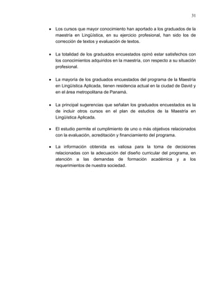 31


Los cursos que mayor conocimiento han aportado a los graduados de la
maestría en Lingüística, en su ejercicio profesional, han sido los de
corrección de textos y evaluación de textos.

La totalidad de los graduados encuestados opinó estar satisfechos con
los conocimientos adquiridos en la maestría, con respecto a su situación
profesional.

La mayoría de los graduados encuestados del programa de la Maestría
en Lingüística Aplicada, tienen residencia actual en la ciudad de David y
en el área metropolitana de Panamá.

La principal sugerencias que señalan los graduados encuestados es la
de incluir otros cursos en el plan de estudios de la Maestría en
Lingüística Aplicada.

El estudio permite el cumplimiento de uno o más objetivos relacionados
con la evaluación, acreditación y financiamiento del programa.

La información obtenida es valiosa para la toma de decisiones
relacionadas con la adecuación del diseño curricular del programa, en
atención a las demandas de formación académica y a los
requerimientos de nuestra sociedad.
 