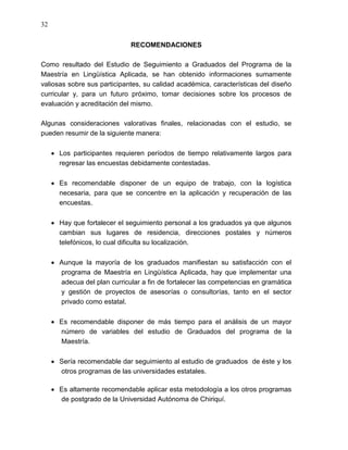 32


                             RECOMENDACIONES

Como resultado del Estudio de Seguimiento a Graduados del Programa de la
Maestría en Lingüística Aplicada, se han obtenido informaciones sumamente
valiosas sobre sus participantes, su calidad académica, características del diseño
curricular y, para un futuro próximo, tomar decisiones sobre los procesos de
evaluación y acreditación del mismo.

Algunas consideraciones valorativas finales, relacionadas con el estudio, se
pueden resumir de la siguiente manera:

      Los participantes requieren períodos de tiempo relativamente largos para
      regresar las encuestas debidamente contestadas.

      Es recomendable disponer de un equipo de trabajo, con la logística
      necesaria, para que se concentre en la aplicación y recuperación de las
      encuestas.

      Hay que fortalecer el seguimiento personal a los graduados ya que algunos
      cambian sus lugares de residencia, direcciones postales y números
      telefónicos, lo cual dificulta su localización.

      Aunque la mayoría de los graduados manifiestan su satisfacción con el
      programa de Maestría en Lingüística Aplicada, hay que implementar una
      adecua del plan curricular a fin de fortalecer las competencias en gramática
      y gestión de proyectos de asesorías o consultorías, tanto en el sector
      privado como estatal.

      Es recomendable disponer de más tiempo para el análisis de un mayor
      número de variables del estudio de Graduados del programa de la
      Maestría.

      Sería recomendable dar seguimiento al estudio de graduados de éste y los
      otros programas de las universidades estatales.

      Es altamente recomendable aplicar esta metodología a los otros programas
      de postgrado de la Universidad Autónoma de Chiriquí.
 