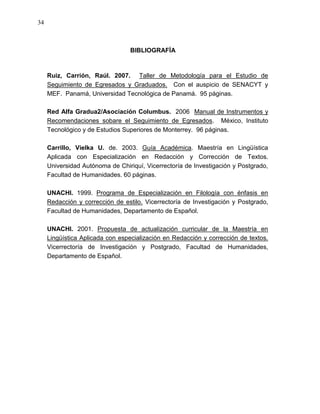34



                                 BIBLIOGRAFÍA



     Ruiz, Carrión, Raúl. 2007. Taller de Metodología para el Estudio de
     Seguimiento de Egresados y Graduados. Con el auspicio de SENACYT y
     MEF. Panamá, Universidad Tecnológica de Panamá. 95 páginas.

     Red Alfa Gradua2/Asociación Columbus. 2006 Manual de Instrumentos y
     Recomendaciones sobare el Seguimiento de Egresados. México, Instituto
     Tecnológico y de Estudios Superiores de Monterrey. 96 páginas.

     Carrillo, Vielka U. de. 2003. Guía Académica. Maestría en Lingüística
     Aplicada con Especialización en Redacción y Corrección de Textos.
     Universidad Autónoma de Chiriquí, Vicerrectoría de Investigación y Postgrado,
     Facultad de Humanidades. 60 páginas.

     UNACHI. 1999. Programa de Especialización en Filología con énfasis en
     Redacción y corrección de estilo. Vicerrectoría de Investigación y Postgrado,
     Facultad de Humanidades, Departamento de Español.

     UNACHI. 2001. Propuesta de actualización curricular de la Maestría en
     Lingüística Aplicada con especialización en Redacción y corrección de textos.
     Vicerrectoría de Investigación y Postgrado, Facultad de Humanidades,
     Departamento de Español.
 