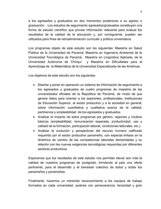 v


a los egresados y graduados en dos momentos posteriores a su egreso o
graduación. Los estudios de seguimiento egresados/graduados constituyen una
forma de estudio científico que provee información relevante para evaluar los
resultados de la calidad de la educación y, por consiguiente, pueden ser
utilizados para fines de retroalimentación curricular y política universitaria.

Los programas objeto de este estudio son los siguientes: Maestría en Salud
Pública de la Universidad de Panamá; Maestría en Ingeniería Ambiental de la
Universidad Tecnológica de Panamá, Maestría en Lingüística Aplicada, de la
Universidad Autónoma de Chiriquí        y Maestría en Dificultades para el
Aprendizaje de la Matemática de la Universidad Especializada de las Américas.

Los objetivos de este estudio son los siguientes:

      Diseñar y poner en operación un sistema de información de seguimiento a
      los egresados y graduados de cuatro programas de maestría de las
      universidades oficiales de la República de Panamá, de modo tal que
      genere datos para orientar a los aspirantes, profesionales, Instituciones
      de Educación Superior, al sector productivo y a la sociedad en general,
      sobre información cuantitativa y cualitativa acerca de la calidad,
      pertinencia y empleabilidad de los egresados y graduados.
      Analizar el impacto de estos programas por género, regiones y núcleos
      básicos (empleabilidad, remuneración esperada, productividad, uso y
      calidad de la formación, participación laboral, condiciones laborales, etc.).
      Analizar la evolución y perspectivas del recurso humano calificado
      requerido por el sector productivo panameño, con especial énfasis en la
      dinámica de cambio de las competencias laborales demandadas y su
      relación con las nuevas exigencias tecnológicas requeridas por diferentes
      sectores productivos.

Esperamos que los resultados de este estudio nos permitan elevar aún más la
calidad de nuestros programas de postgrado, brindando al país una oferta
pertinente, para el desarrollo y el bienestar colectivo de todos y todas los
panameños y panameñas.

Finalmente, hacemos un merecido reconocimiento a los equipos de trabajo
formados en cada universidad, quiénes con perseverancia, tenacidad y gran
 