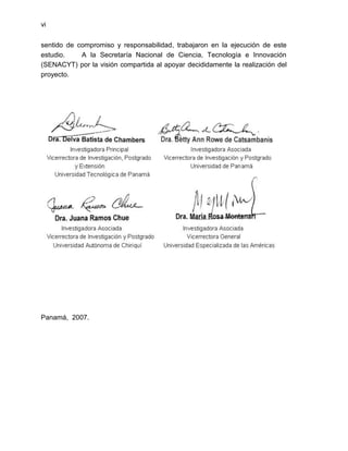 vi


sentido de compromiso y responsabilidad, trabajaron en la ejecución de este
estudio.    A la Secretaría Nacional de Ciencia, Tecnología e Innovación
(SENACYT) por la visión compartida al apoyar decididamente la realización del
proyecto.




Panamá, 2007.
 