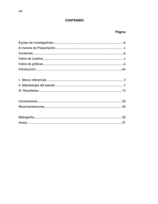 viii


                                                  CONTENIDO


                                                                                                         Página


Equipo de investigadores ................................................................................ iii
A manera de Presentación .............................................................................. v
Contenido ........................................................................................................ix
Índice de cuadros ............................................................................................ x
Índice de gráficas ............................................................................................xi
Introducción................................................................................................... xiii


I. Marco referencial......................................................................................... 3
II. Metodología del estudio .............................................................................. 7
III. Resultados ............................................................................................... 13


Conclusiones ................................................................................................. 29
Recomendaciones......................................................................................... 32


Bibliografía .................................................................................................... 35
Anexo ........................................................................................................... 37
 