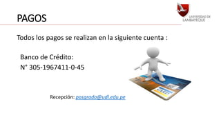 PAGOS 
Todos los pagos se realizan en la siguiente cuenta : 
Banco de Crédito: 
N° 305-1967411-0-45 
Recepción: posgrado@udl.edu.pe 
 
