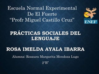 PRÁCTICAS SOCIALES DEL
LENGUAJE
ROSA IMELDA AYALA IBARRA
Alumna: Rosaura Margarita Mendoza Lugo
2“B”
Escuela Normal Experimental
De El Fuerte
“Profr Miguel Castillo Cruz”
 