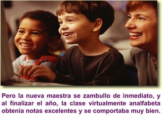 Pero la nueva maestra se zambullo de inmediato, y al finalizar el año, la clase virtualmente analfabeta obtenía notas excelentes y se comportaba muy bien.  