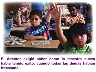 El director exigió saber como la maestra nueva había tenido éxito, cuando todas las demás habían fracasado .  