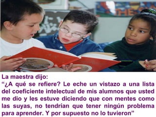 La maestra dijo: “ ¿A qué se refiere? Le eche un vistazo a una lista del coeficiente intelectual de mis alumnos que usted me dio y les estuve diciendo que con mentes como las suyas, no tendrían que tener ningún problema para aprender. Y por supuesto no lo tuvieron” 