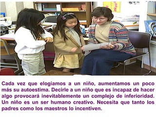 Cada vez que elogiamos a un niño, aumentamos un poco más su autoestima. Decirle a un niño que es incapaz de hacer algo provocará inevitablemente un complejo de inferioridad. Un niño es un ser humano creativo. Necesita que tanto los padres como los maestros lo incentiven.  