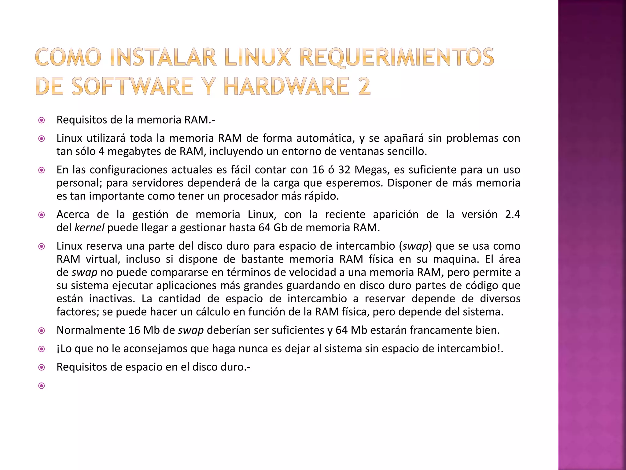  Requisitos de la memoria RAM.- 
 Linux utilizará toda la memoria RAM de forma automática, y se apañará sin problemas con 
tan sólo 4 megabytes de RAM, incluyendo un entorno de ventanas sencillo. 
 En las configuraciones actuales es fácil contar con 16 ó 32 Megas, es suficiente para un uso 
personal; para servidores dependerá de la carga que esperemos. Disponer de más memoria 
es tan importante como tener un procesador más rápido. 
 Acerca de la gestión de memoria Linux, con la reciente aparición de la versión 2.4 
del kernel puede llegar a gestionar hasta 64 Gb de memoria RAM. 
 Linux reserva una parte del disco duro para espacio de intercambio (swap) que se usa como 
RAM virtual, incluso si dispone de bastante memoria RAM física en su maquina. El área 
de swap no puede compararse en términos de velocidad a una memoria RAM, pero permite a 
su sistema ejecutar aplicaciones más grandes guardando en disco duro partes de código que 
están inactivas. La cantidad de espacio de intercambio a reservar depende de diversos 
factores; se puede hacer un cálculo en función de la RAM física, pero depende del sistema. 
 Normalmente 16 Mb de swap deberían ser suficientes y 64 Mb estarán francamente bien. 
 ¡Lo que no le aconsejamos que haga nunca es dejar al sistema sin espacio de intercambio!. 
 Requisitos de espacio en el disco duro.- 
 
 