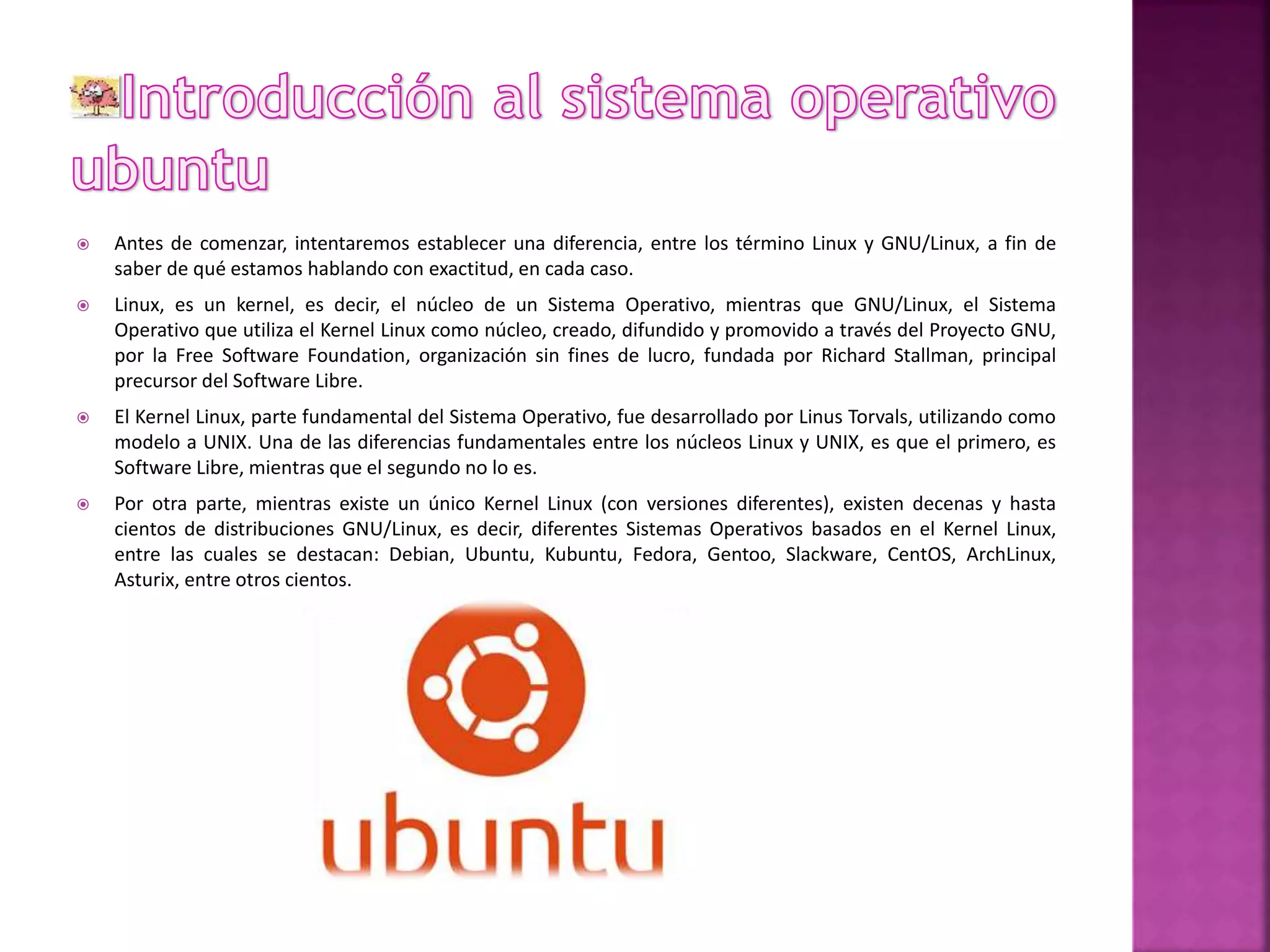  Antes de comenzar, intentaremos establecer una diferencia, entre los término Linux y GNU/Linux, a fin de 
saber de qué estamos hablando con exactitud, en cada caso. 
 Linux, es un kernel, es decir, el núcleo de un Sistema Operativo, mientras que GNU/Linux, el Sistema 
Operativo que utiliza el Kernel Linux como núcleo, creado, difundido y promovido a través del Proyecto GNU, 
por la Free Software Foundation, organización sin fines de lucro, fundada por Richard Stallman, principal 
precursor del Software Libre. 
 El Kernel Linux, parte fundamental del Sistema Operativo, fue desarrollado por Linus Torvals, utilizando como 
modelo a UNIX. Una de las diferencias fundamentales entre los núcleos Linux y UNIX, es que el primero, es 
Software Libre, mientras que el segundo no lo es. 
 Por otra parte, mientras existe un único Kernel Linux (con versiones diferentes), existen decenas y hasta 
cientos de distribuciones GNU/Linux, es decir, diferentes Sistemas Operativos basados en el Kernel Linux, 
entre las cuales se destacan: Debian, Ubuntu, Kubuntu, Fedora, Gentoo, Slackware, CentOS, ArchLinux, 
Asturix, entre otros cientos. 
 