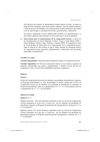 RICARDO CANALES G.


                        En el proceso de construir la representación mental respecto al texto, se ponen en
                        juego diversas estrategias, unas son de carácter sintáctico, otras de carácter semántico
                        y otras de proyección semántica o de construcción de la macroestructura, que vienen
                        a ser las macrorreglas o estrategias de borrado, generalización y elaboración.
                        En esencia, comprender un texto implica haber arribado a la macroestructura, es
                        decir haber captado la idea principal, la tesis central que el autor ha planteado.
                 c)     Intervención para el mejoramiento de la comprensión lectora: A partir de
                        las investigaciones de García Madruga, Cordero, Luque y Santa María (1995) y
                        García Madruga, Elosúa, Luque, Gutiérrez y Gárate (1999), se comprueba el éxito
                        de los programas de intervención en el mejoramiento de la comprensión lectora.
                        Aquí lo esencial no sólo consiste en que el sujeto aprenda las estrategias básicas
                        de comprensión lectora (supresión, generalización y elaboración) sino que pueda
                        practicarlas constantemente.


                 Variables de estudio
                 Variable independiente: Programa Experimental para mejorar la comprensión lectora.
                 Variable dependiente: El Nivel de comprensión lectora de los alumnos expuestos al
                 programa, diferenciados por grados y agrupamientos, y medido a través del Test de
                 Condemarín: CLP y Test de Cloze (habilidades sintácticas–semánticas).


                 Hipótesis
                 General
                 El nivel de Comprensión Lectora de los alumnos con problemas de aprendizaje, expuestos
                 al Programa Experimental, se verá incrementado en mayor medida que el nivel de
                 Comprensión Lectora de los alumnos con problemas de aprendizaje no sometidos al
                 Programa Experimental, tanto en el agrupamiento I (3.º, 4.° y 5.º de primaria) como en
                 el agrupamiento II (1.º y 2.º de secundaria).


                 Hipótesis de trabajo
                 Hipótesis N.º 1
                 Hipótesis Nula Ho: “No existe diferencia significativa entre los niveles de Comprensión
                 Lectora alcanzados en el pre test y el post test, por los alumnos con problemas de
                 aprendizaje expuestos al Programa Experimental del Agrupamiento I (alumnos de 3.º a
                 5.º de primaria)”.
                 Hipótesis Alterna H1:“Existe diferencia significativa entre los niveles de Comprensión
                 Lectora alcanzados en el pre test y el post test, por los alumnos con problemas de
                 aprendizaje expuestos al Programa Experimental del Agrupamiento I (alumnos de 3.º a
                 5.º de primaria)”.


                 REVISTA DE INVESTIGACIÓN EN PSICOLOGÍA - VOL. 11, Nº 1                                       85



Rev_Psic_2008.indd 85                                                                                      24/09/2008 03:46:57 p.m.
 