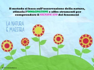 Il metodo si basa sull’osservazione della Natura,
stimola l’immaginazione e offre strumenti per
interpretare la realtà ricercandone i significati
 