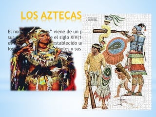 LOS AZTECAS
El nombre “Aztecas” viene de un pueblo que dominó el centro y
sur de México, desde el siglo XIV(14) hasta el siglo XVI(16) y que
es famoso por haber establecido un amplio imperio, destruido por
los conquistadores españoles y sus aliados tlaxcaltecas.
 
