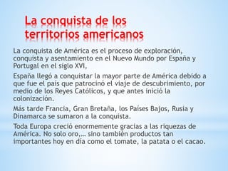 La conquista de los
territorios americanos
La conquista de América es el proceso de exploración,
conquista y asentamiento en el Nuevo Mundo por España y
Portugal en el siglo XVI,
España llegó a conquistar la mayor parte de América debido a
que fue el país que patrocinó el viaje de descubrimiento, por
medio de los Reyes Católicos, y que antes inició la
colonización.
Más tarde Francia, Gran Bretaña, los Países Bajos, Rusia y
Dinamarca se sumaron a la conquista.
Toda Europa creció enormemente gracias a las riquezas de
América. No solo oro,… sino también productos tan
importantes hoy en día como el tomate, la patata o el cacao.
 