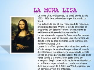 LA MONA LISA
La Mona Lisa, o Gioconda, se pintó desde el año
1503–1517( la edad moderna) por Leonardo da
Vinci.
Fue adquirida por el rey Francisco I de Francia a
principios del siglo XVI(16) y desde entonces es
propiedad del Estado Francés, actualmente se
exhibe en el Museo del Louvre de París.
La modelo era la esposa de Francesco Bartolomeo
de Giocondo, que se llamaba Lisa Gherardini, de
donde viene su otro nombre: Mona (señora, del
italiano antiguo) Lisa.
Leonardo da Vinci pintó a Mona Lisa buscando el
efecto de que la sonrisa desapareciera al mirarla
directamente y reapareciera sólo cuando la vista
se fija en otras partes del cuadro. No se sabe si de
veras sonríe o si muestra un gesto lleno de
amargura. Según un estudio reciente realizado con
un software especializado en medir emociones
dice que está un 83 % feliz, un 9 % disgustada, un
6% temerosa y un 2 % enfadada.
 
