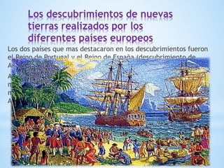Los descubrimientos de nuevas
tierras realizados por los
diferentes países europeos
Los dos países que mas destacaron en los descubrimientos fueron
el Reino de Portugal y el Reino de España (descubrimiento de
América).
A partir del siglo XV se desarrollaron una serie de expediciones
marítimas que abrieron nuevas rutas comerciantes y descubrieron
más continentes de los que ya conocían como Asia, África,
América y Oceanía.
 