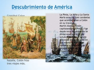 Descubrimiento de América
Cristóbal Colon,
ayudado por los reyes
católicos don
Fernando y doña
Isabel, descubrió
América el 12 de
octubre de 1492, llegó
a la isla Guanahaní,
perteneciente al
grupo de las Bahamas,
en el Mar de las
Antillas.
Después de realizar
tan sorprendente
hazaña, Colón hizo
tres viajes más.
La Pinta, La Niña y La Santa
María eran las tres carabelas
que acompañaban a Colón
en su travesía.
Martín Alonso Pinzón
capitaneaba La Pinta y fue
desde esta desde donde se
divisó América el 12 de
octubre de 1492. Y desde
entonces todos los años en
ese mismo día es fiesta
nacional en España y se
celebra el Día de la
Hispanidad.
 
