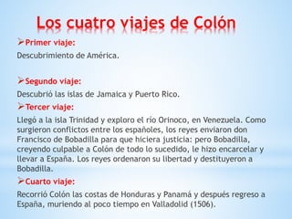 Los cuatro viajes de Colón
Primer viaje:
Descubrimiento de América.
Segundo viaje:
Descubrió las islas de Jamaica y Puerto Rico.
Tercer viaje:
Llegó a la isla Trinidad y exploro el río Orinoco, en Venezuela. Como
surgieron conflictos entre los españoles, los reyes enviaron don
Francisco de Bobadilla para que hiciera justicia: pero Bobadilla,
creyendo culpable a Colón de todo lo sucedido, le hizo encarcelar y
llevar a España. Los reyes ordenaron su libertad y destituyeron a
Bobadilla.
Cuarto viaje:
Recorrió Colón las costas de Honduras y Panamá y después regreso a
España, muriendo al poco tiempo en Valladolid (1506).
 