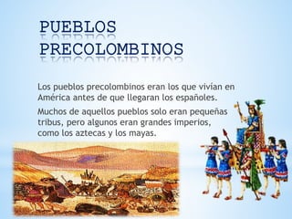 PUEBLOS
PRECOLOMBINOS
Los pueblos precolombinos eran los que vivían en
América antes de que llegaran los españoles.
Muchos de aquellos pueblos solo eran pequeñas
tribus, pero algunos eran grandes imperios,
como los aztecas y los mayas.
 