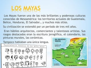LOS MAYAS
Los Mayas fueron una de las más brillantes y poderosas culturas
conocidas de Mesoamérica: los territorios actuales de Guatemala,
Belice, Honduras, El Salvador… y muchos más sitios.
Su civilización se extendió por un período de tres mil años.
Eran hábiles arquitectos, comerciantes y talentosos artistas. Sus
rasgos destacados eran la escritura jeroglífica, el calendario, las
pinturas murales, las cerámicas.
Tampoco hablaban una única lengua.
 