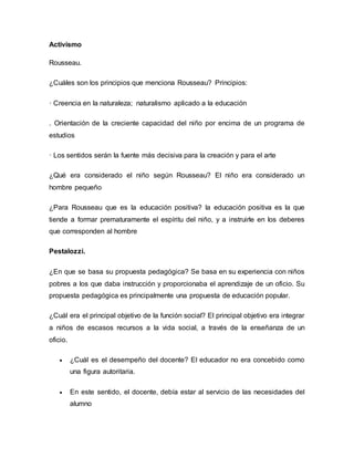 Activismo 
Rousseau. 
¿Cuáles son los principios que menciona Rousseau? Principios: 
· Creencia en la naturaleza; naturalismo aplicado a la educación 
. Orientación de la creciente capacidad del niño por encima de un programa de 
estudios 
· Los sentidos serán la fuente más decisiva para la creación y para el arte 
¿Qué era considerado el niño según Rousseau? El niño era considerado un 
hombre pequeño 
¿Para Rousseau que es la educación positiva? la educación positiva es la que 
tiende a formar prematuramente el espíritu del niño, y a instruirle en los deberes 
que corresponden al hombre 
Pestalozzi. 
¿En que se basa su propuesta pedagógica? Se basa en su experiencia con niños 
pobres a los que daba instrucción y proporcionaba el aprendizaje de un oficio. Su 
propuesta pedagógica es principalmente una propuesta de educación popular. 
¿Cuál era el principal objetivo de la función social? El principal objetivo era integrar 
a niños de escasos recursos a la vida social, a través de la enseñanza de un 
oficio. 
 ¿Cuál es el desempeño del docente? El educador no era concebido como 
una figura autoritaria. 
 En este sentido, el docente, debía estar al servicio de las necesidades del 
alumno 
 