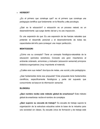  HERBERT 
¿Es el primero que construye qué? es el primero que construye una 
pedagogía científica que fundamenta en la filosofía y ella psicología. 
¿Qué es la educación? a educación es un proceso natural, es un 
desenvolvimiento que surge dentro del ser y no una imposición. 
Es una expansión de que: Es una expansión de las fuerzas naturales que 
pretende el desarrollo personal y el desenvolvimiento de todas las 
capacidades del niño para conseguir una mayor perfección. 
MONTESSORI 
¿Cómo era su concepto? Tiene un concepto fisiológico-naturalista de la 
educación (periodos sensitivos). Concede una gran: importancia al 
ambiente ordenado, armonioso y motivador (educación sensorial) principios 
didáctico-organizativos (muy importante el material). 
¿Cuáles eran sus metas? dos tipos de metas, una social y otra pedagógica. 
¿Qué fundamentos tenía esa propuesta? Esta propuesta tiene fundamentos 
científicos, específicamente fisiológicos y parte del supuesto que 
conocimiento se basa en la información sensorial. 
BLONSKIJ 
¿Qué nombre recibe este método global de enseñanza? Este método 
global de enseñanza recibe el nombre de complejos 
¿Qué supone su escuela de trabajo? Su escuela de trabajo supone la 
organización de la estructura educativa sobre la base de la industria para 
una sociedad sin clases. Su escuela única de formación y de trabajo está 
 