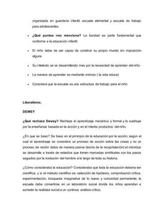 organizada en guardería infantil, escuela elemental y escuela de trabajo 
para adolescentes. 
 ¿Qué puntos nos menciona? La bondad es parte fundamental que 
conforma a la educación infantil 
 El niño debe de ser capaz de construir su propio mundo sin imposición 
alguna 
 Su intelecto se va desarrollando mas por la necesidad de aprender del niño 
 La manera de aprender es mediante vivimos ( la vida educa) 
 Considera que la escuela es una estructura de trabajo para el niño 
Liberalismo. 
DEWEY 
¿Qué rechaza Dewey? Rechaza el aprendizaje mecánico y formal y lo sustituye 
por la enseñanza basada en la acción y en el interés productivo del niño. 
¿En que se baso? Se baso en el principio de la educación por la acción, según el 
cual el aprendizaje se considera un proceso de acción sobre las cosas y no un 
proceso de recibir datos de manera pasiva (teoría de la recapitulación) el individuo 
se desarrolla a través de estadios que tienen marcadas similitudes con los pasos 
seguidos por la evolución del hombre a lo largo de toda su historia. 
¿Cómo consideraba la educación? Consideraba que toda la educación debería ser 
científica; y si el método científico es: selección de hipótesis, comprobación crítica, 
experimentación, búsqueda imaginativa de lo nuevo y curiosidad permanente; la 
escuela debe convertirse en un laboratorio social donde los niños aprendan a 
someter la realidad social a un continuo análisis crítico. 
 