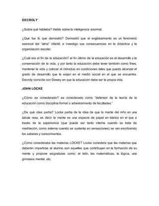 DECROLY 
¿Sobre qué hablaba? Habla sobre la inteligencia anormal. 
¿Qué fue lo que demostró? Demostró que el englobamiento es un fenómeno 
esencial del “alma” infantil, e investigo sus consecuencias en la didáctica y la 
organización escolar. 
¿Cuál era el fin de la educación? el fin último de la educación es el desarrollo y la 
conservación de la vida, y por tanto la educación debe tener también como fines, 
mantener la vida y colocar al individuo en condiciones tales que pueda alcanzar el 
grado de desarrollo que le exijan en el medio social en el que se encuentra. 
Decroly coincide con Dewey en que la educación debe ser la propia vida. 
JOHN LOCKE 
¿Cómo es considerado? es considerado como “defensor de la teoría de la 
educación como disciplina formal o adiestramiento de facultades.” 
¿De qué idea partía? Locke partía de la idea de que la mente del niño en una 
tabula rasa, es decir la mente es una especie de papel en blanco en el que a 
través de la experiencia (que puede ser tanto interna cuando se trata de 
meditación, como externa cuando se sustenta en sensaciones) se van escribiendo 
los saberes y conocimientos. 
¿Cómo consideraba las materias LOCKE? Locke considera que las materias que 
deberán impartirse al alumno son aquellas que contribuyan en la formación de su 
mente y propone asignaturas como: el latín, las matemáticas, la lógica, una 
gimnasia mental, etc. 
 