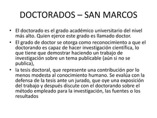 DOCTORADOS – SAN MARCOS
• El doctorado es el grado académico universitario del nivel
más alto. Quien ejerce este grado es llamado doctor.
• El grado de doctor se otorga como reconocimiento a que el
doctorando es capaz de hacer investigación científica, lo
que tiene que demostrar haciendo un trabajo de
investigación sobre un tema publicable (aún si no se
publica),
• la tesis doctoral, que represente una contribución por lo
menos modesta al conocimiento humano. Se evalúa con la
defensa de la tesis ante un jurado, que oye una exposición
del trabajo y después discute con el doctorando sobre el
método empleado para la investigación, las fuentes o los
resultados
 