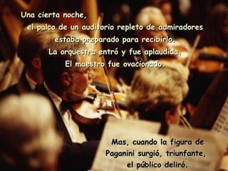 Una cierta noche,  el palco de un auditorio repleto de admiradores estaba preparado para recibirlo. La orquestra entró y fue aplaudida. El maestro fue ovacionado. Mas, cuando la figura de Paganini surgió, triunfante,  el público deliró. 