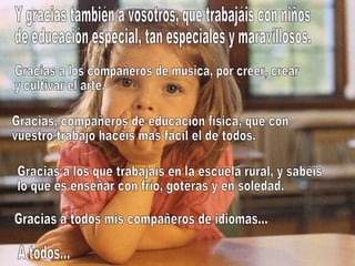 Y gracias también a vosotros, que trabajáis con niños de educación especial, tan especiales y maravillosos. Gracias a los compañeros de música, por creer, crear y cultivar el arte. Gracias, compañeros de educación física, que con vuestro trabajo hacéis más fácil el de todos. Gracias a los que trabajais en la escuela rural, y sabéis lo que es enseñar con frío, goteras y en soledad. Gracias a todos mis compañeros de idiomas... A todos... 
