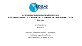 UNIVERSIDAD ESPECIALIZADA DE LAS AMÉRICAS (UDELAS)
MAESTRÍA EN TECNOLOGÍAS DE LA INFORMACIÓN Y LA COMUNICACIÓN APLICADAS A LA EDUCACIÓN
GRUPO #12
Aneth Zambrano
8-772-1770
“Seminario: Tecnologías aplicadas a la Educación”
Facilitadora: Mgter. Grace Morales
Fecha de entrega 6 de febrero de 2022
 