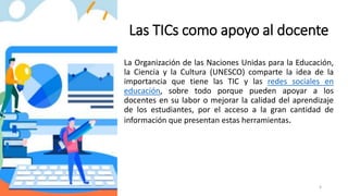 Las TICs como apoyo al docente
La Organización de las Naciones Unidas para la Educación,
la Ciencia y la Cultura (UNESCO) comparte la idea de la
importancia que tiene las TIC y las redes sociales en
educación, sobre todo porque pueden apoyar a los
docentes en su labor o mejorar la calidad del aprendizaje
de los estudiantes, por el acceso a la gran cantidad de
información que presentan estas herramientas.
4
 