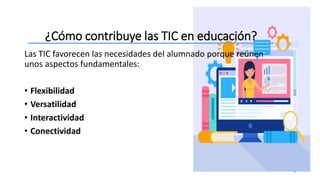 ¿Cómo contribuye las TIC en educación?
5
Las TIC favorecen las necesidades del alumnado porque reúnen
unos aspectos fundamentales:
• Flexibilidad
• Versatilidad
• Interactividad
• Conectividad
 