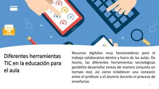 7
Diferentes herramientas
TIC en la educación para
el aula
Recursos digitales muy favorecedores para el
trabajo colaborativo dentro y fuera de las aulas. De
hecho, las diferentes herramientas tecnológicas
posibilita desarrollar tareas de manera conjunta en
tiempo real, así como establecer una conexión
entre el profesor y el alumno durante el proceso de
enseñanza.
 