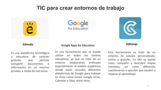 Es una plataforma tecnológica
y educativa, de carácter
gratuito, que permite
compartir documentos e
información en un entorno
privado, a modo de red social.
Es una herramienta que se puede
utilizar en todos los centros
educativos, ya que se trata de un
entorno colaborativo enfocado
especialmente al ámbito académico
donde están incluidas diferentes
plataformas de Google para trabajar
en línea como Gmail, Google Drive,
Calendar o Sites, entre otras.
Esta herramienta se trata de un
entorno de estudio personalizado,
online y gratuito. En ella se puede
crear, compartir y descubrir mapas
mentales, así como diferentes
cuestionarios o apuntes que ayuden a
mejorar el aprendizaje.
TIC para crear entornos de trabajo
8
Edmodo GOConqr
Google Apps for Education
 