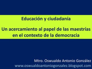 Educación y ciudadanía Un acercamiento al papel de las maestrías en el contexto de la democracia    Mtro. Oswualdo Antonio González      www.oswualdoantoniogonzalez.blogspot.com 