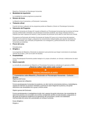 Maestría y Doctorado en Psicoterapia Humanista
Modalidad de impartición
La modalidad de ambos progrmas es presencial.
Número de horas
La Maestría dura 4 semestres y el Doctorado 3 semestres.
Titulación oficial
Cuando termines cualquiera de los programas podrás ser Maestro o Doctor en Psicoterapia Humanista .
Valoración del Programa
El Instituto Humanista de Sinaloa AC imparte la Maestría en Psicoterapia Humanista bajo la premisa de formar
prsonas profesionales orientadas a la psicoterapia humanista excelente. Que tenga cimientos teóricos y
métodos que sean capaces de resolver y crear procesos de promoción de la salud no sólo física sino mental.
El programa de Doctorado del Instituto Humanista de Sinaloa AC busca en la misma línea del programa
anterior que los alumnos tengan y adquieran los conocimientos indispensables para aportar soluciones de
salud a la sociedad, pero enfocado principalmente a la investigación y perfeccionamiento de los métodos
humanistas ya existentes.
Precio del curso
Consulta precio.
Dirigido a
Los programas de Maestría y Doctorado se planearon para personas que tengan Licenciatura en psicología,
ciencias de la salud, y afín con el plan de estudios.
Empleabilidad
Como Psicoterapeuta Humanista puedes trabajar en tu propio consultorio, en clínicas o instituciones de salud
mental.
Salario esperado
La consulta de una persona con Maestría en Psicoterapia Humanista es cobrada por lo general en $500.
¿Quieres saber más sobre este curso?
Solicitar información al centro
Comentarios sobre Maestría y Doctorado en Psicoterapia Humanista - Culiacán -
Sinaloa
Objetivos del Curso:
Objetivo general de la Maestría:
Formar psicoterapeutas humanistas de excelencia, con alto nivel de conocimientos teóricos y metodológicos,
capaces de intervenir en procesos orientados a promover la salud integral de la persona y de aportar
soluciones a las necesidades de su grupo o entorno social.
Objetivo general del Doctorado:
Formar psicoterapeutas e investigadores de alto nivel, capaces de aportar soluciones a las necesidades de
salud de la persona y la comunidad y de contribuir al desarrollo científico de esta disciplina, asegurando un
alto grado de excelencia académica en la generación del conocimiento, acorde a los estándares
internacionales del campo de la psicoterapia con enfoque humanista.
Curso dirigido a:
Dirigido a:
 