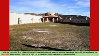 La posición fronteriza de la villa con los territorios musulmanes de Valencia hizo que tuviera que ser fortificada, por lo que los
Templarios levantaron un castillo en el siglo XIII, quizás sobre restos de construcciones anteriores.
 