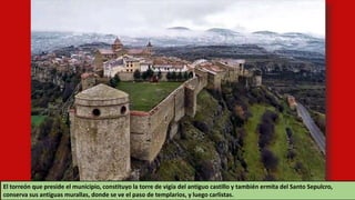 El torreón que preside el municipio, constituyo la torre de vigía del antiguo castillo y también ermita del Santo Sepulcro,
conserva sus antiguas murallas, donde se ve el paso de templarios, y luego carlistas.
 