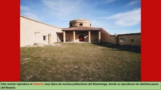 Este recinto reproduce el Calvario, muy típico de muchas poblaciones del Maestrazgo, donde se reproducen los distintos pasos
del Rosario.
 