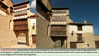 Portal de las Monjas, situado junto al Convento de las Agustinas. Hay unas referencias que revelan como el lugar pertenecía a
los Templarios. La galería de tres pisos está cerrada por unas celosías preciosas de madera, barro y yeso, que ocultaban el paso
de las religiosas del Convento de las Agustinas.
 