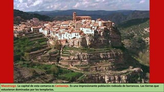 Maestrazgo. La capital de esta comarca es Cantavieja. Es una impresionante población rodeada de barrancos. Las tierras que
estuvieron dominadas por los templarios.
 