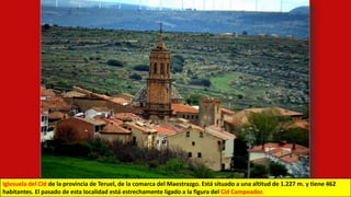 Iglesuela del Cid de la provincia de Teruel, de la comarca del Maestrazgo. Está situado a una altitud de 1.227 m. y tiene 462
habitantes. El pasado de esta localidad está estrechamente ligado a la figura del Cid Campeador.
 